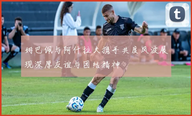 姆巴佩与阿什拉夫携手共度风波展现深厚友谊与团结精神