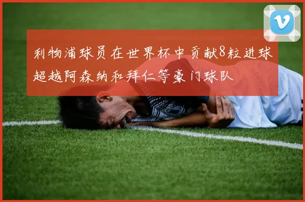 利物浦球员在世界杯中贡献8粒进球超越阿森纳和拜仁等豪门球队