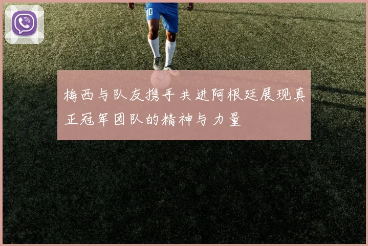 梅西与队友携手共进阿根廷展现真正冠军团队的精神与力量