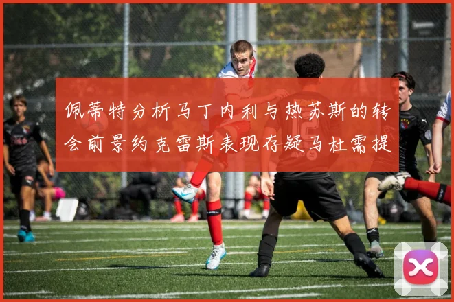 佩蒂特分析马丁内利与热苏斯的转会前景约克雷斯表现存疑马杜需提升才能留队