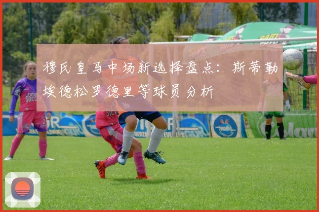 穆氏皇马中场新选择盘点：斯蒂勒埃德松罗德里等球员分析