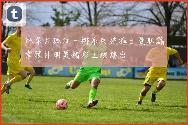 纪录片孤注一掷系列将推出曼联篇章预计明夏精彩上线播出