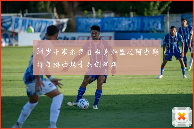 34岁卡塞米罗自由身加盟迈阿密期待与梅西携手共创辉煌