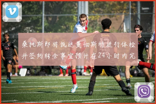 桑托斯即将抵达曼彻斯特进行体检并签约转会事宜预计在24小时内完成