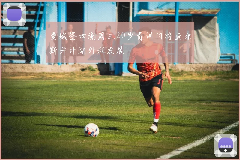 曼城签回谢周三20岁青训门将查尔斯并计划外租发展