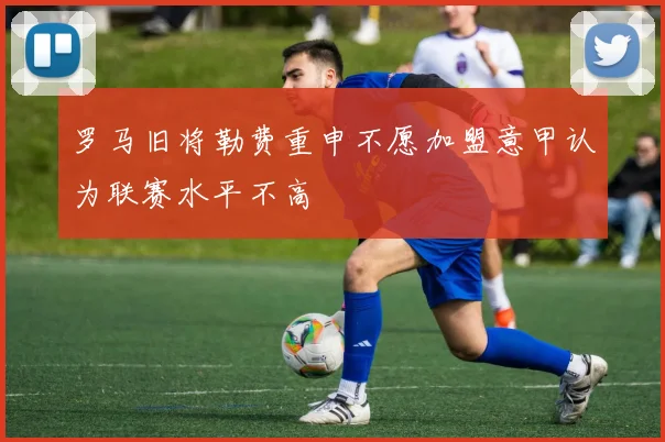 罗马旧将勒费重申不愿加盟意甲认为联赛水平不高