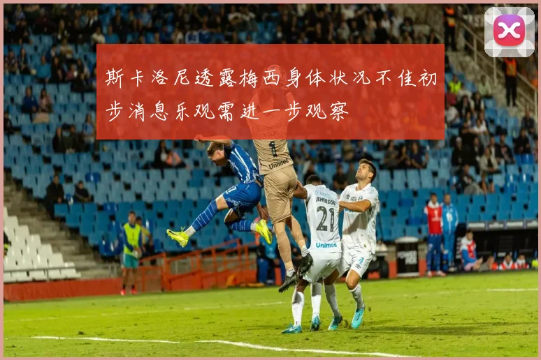 斯卡洛尼透露梅西身体状况不佳初步消息乐观需进一步观察