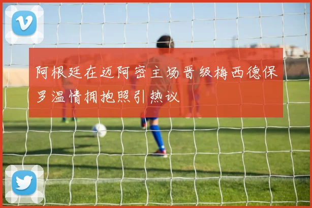 阿根廷在迈阿密主场晋级梅西德保罗温情拥抱照引热议