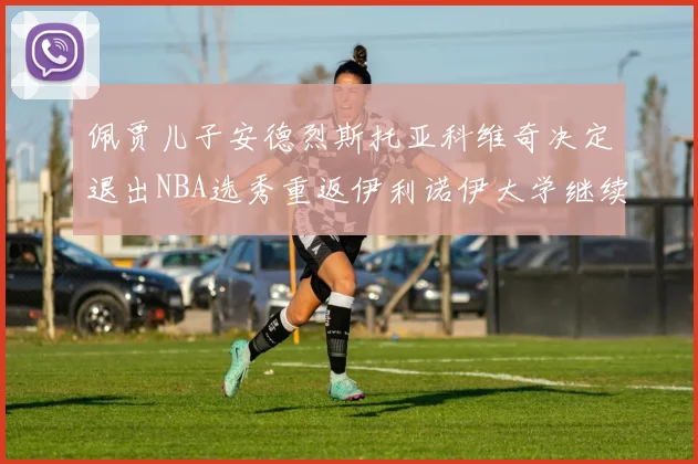 佩贾儿子安德烈斯托亚科维奇决定退出NBA选秀重返伊利诺伊大学继续学业
