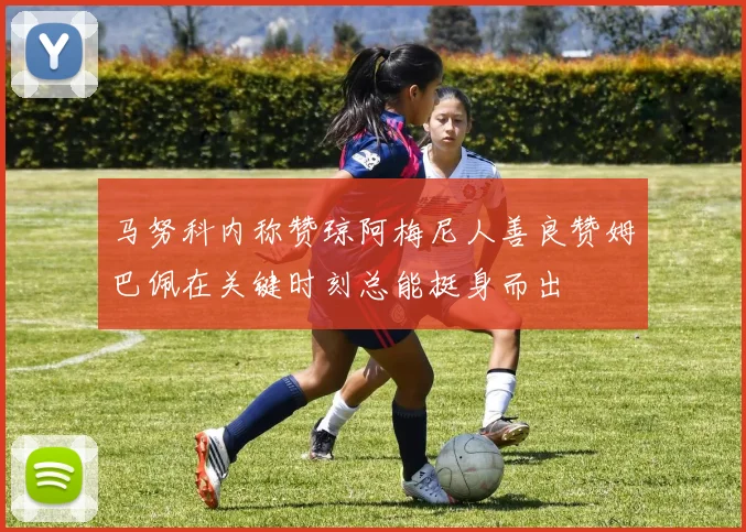 马努科内称赞琼阿梅尼人善良赞姆巴佩在关键时刻总能挺身而出
