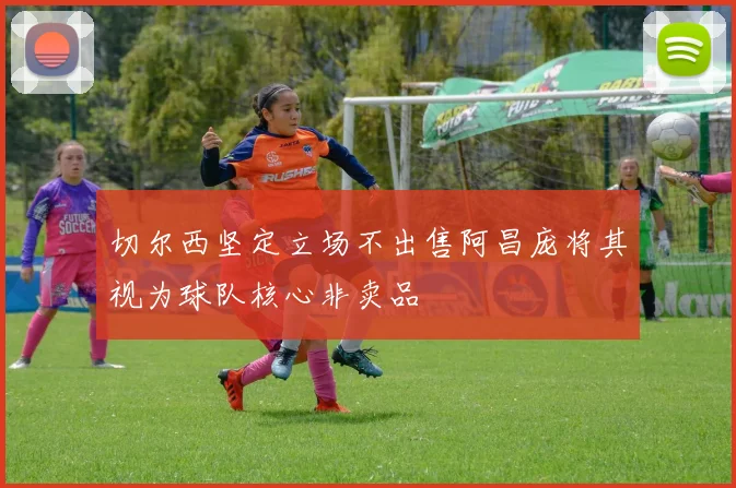 切尔西坚定立场不出售阿昌庞将其视为球队核心非卖品
