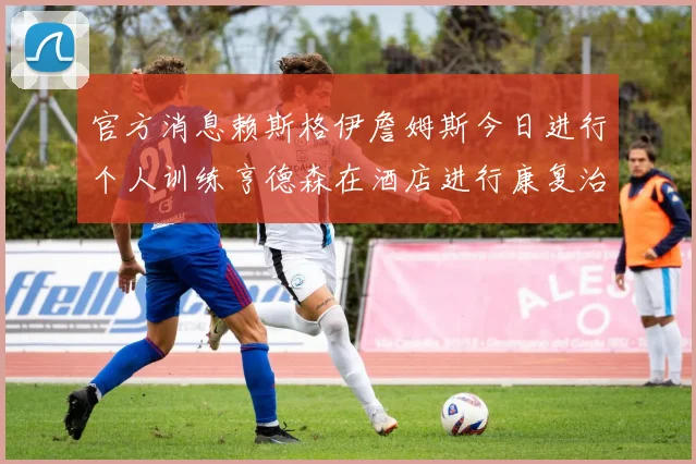 官方消息赖斯格伊詹姆斯今日进行个人训练亨德森在酒店进行康复治疗