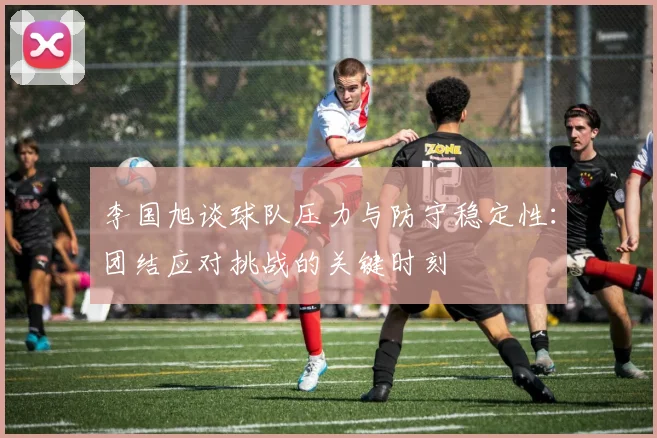 李国旭谈球队压力与防守稳定性：团结应对挑战的关键时刻