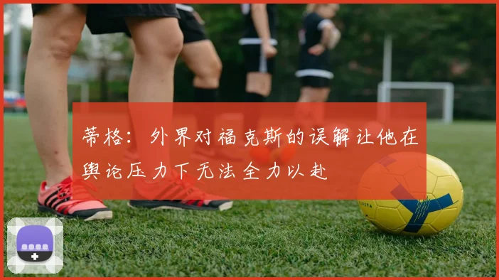 蒂格：外界对福克斯的误解让他在舆论压力下无法全力以赴