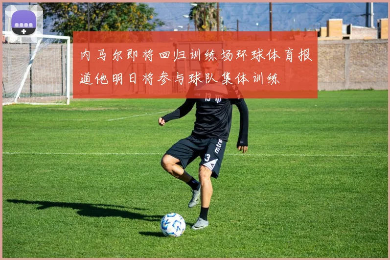 内马尔即将回归训练场环球体育报道他明日将参与球队集体训练