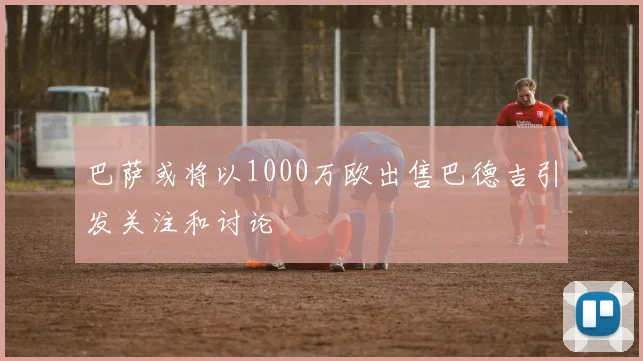 巴萨或将以1000万欧出售巴德吉引发关注和讨论